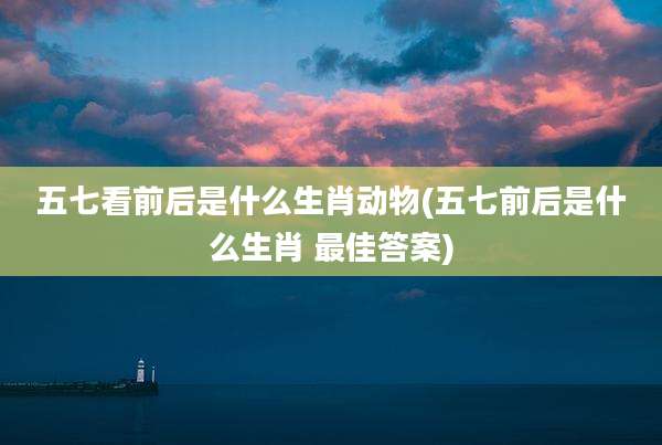 五七看前后是什么生肖动物(五七前后是什么生肖 最佳答案)