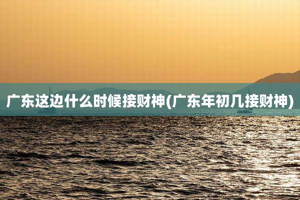 广东这边什么时候接财神(广东年初几接财神)