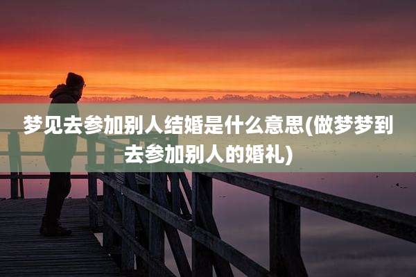 梦见去参加别人结婚是什么意思(做梦梦到去参加别人的婚礼)