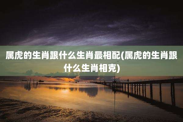 属虎的生肖跟什么生肖最相配(属虎的生肖跟什么生肖相克)