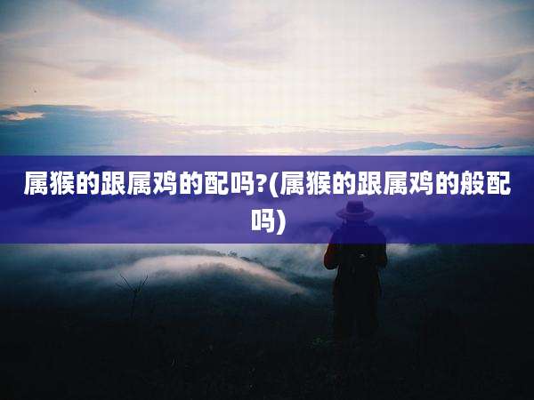 属猴的跟属鸡的配吗?(属猴的跟属鸡的般配吗)