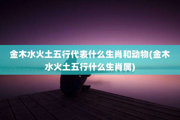 金木水火土五行代表什么生肖和动物(金木水火土五行什么生肖属)