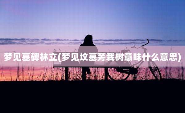 梦见墓碑林立(梦见坟墓旁栽树意味什么意思)