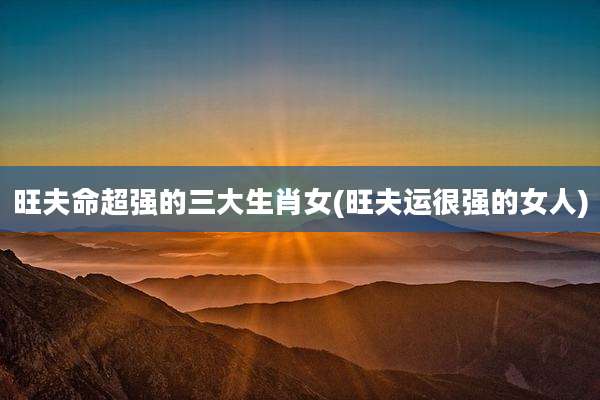 旺夫命超强的三大生肖女(旺夫运很强的女人)