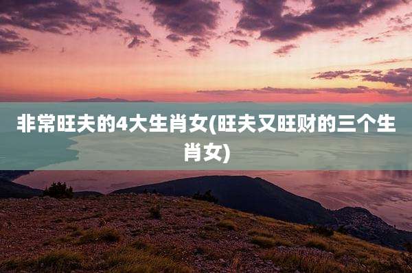非常旺夫的4大生肖女(旺夫又旺财的三个生肖女)