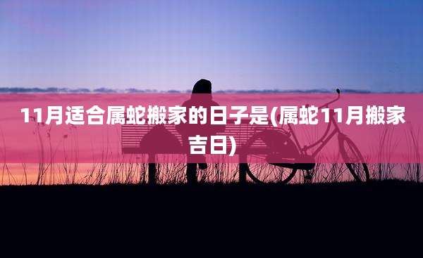 11月适合属蛇搬家的日子是(属蛇11月搬家吉日)