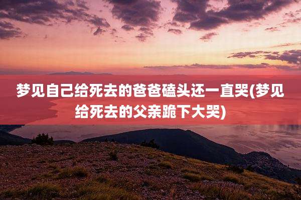 梦见自己给死去的爸爸磕头还一直哭(梦见给死去的父亲跪下大哭)
