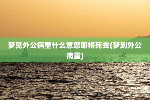 梦见外公病重什么意思即将死去(梦到外公病重)