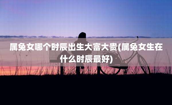 属兔女哪个时辰出生大富大贵(属兔女生在什么时辰最好)