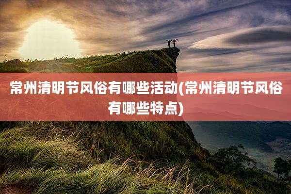 常州清明节风俗有哪些活动(常州清明节风俗有哪些特点)