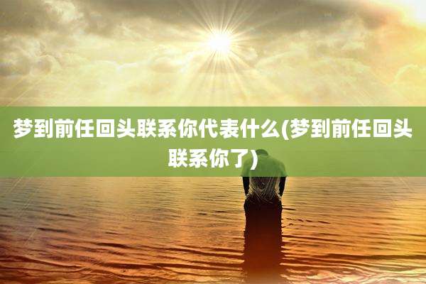 梦到前任回头联系你代表什么(梦到前任回头联系你了)