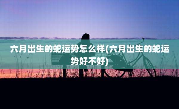 六月出生的蛇运势怎么样(六月出生的蛇运势好不好)