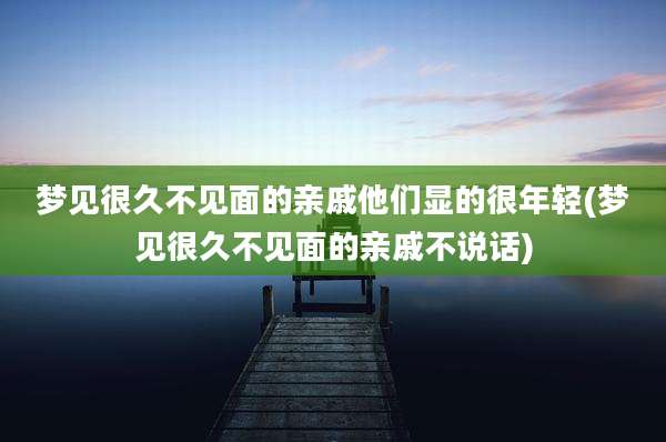 梦见很久不见面的亲戚他们显的很年轻(梦见很久不见面的亲戚不说话)