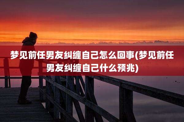 梦见前任男友纠缠自己怎么回事(梦见前任男友纠缠自己什么预兆)