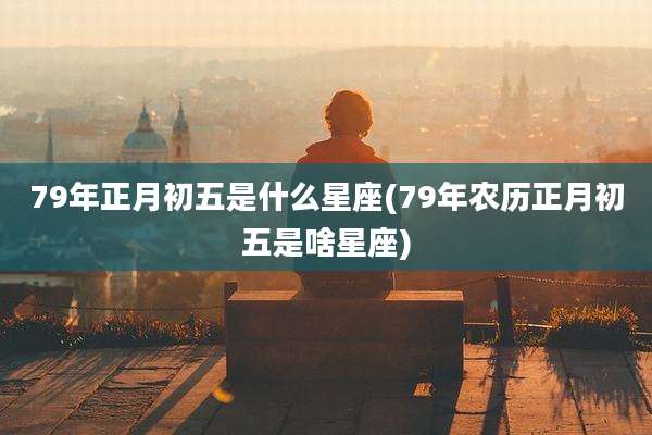 79年正月初五是什么星座(79年农历正月初五是啥星座)