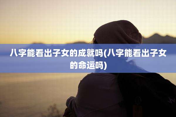 八字能看出子女的成就吗(八字能看出子女的命运吗)