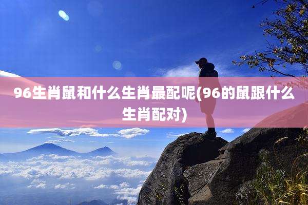 96生肖鼠和什么生肖最配呢(96的鼠跟什么生肖配对)