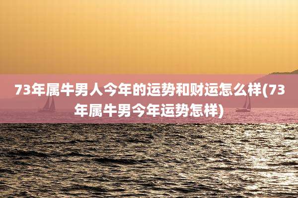 73年属牛男人今年的运势和财运怎么样(73年属牛男今年运势怎样)