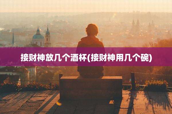 接财神放几个酒杯(接财神用几个碗)