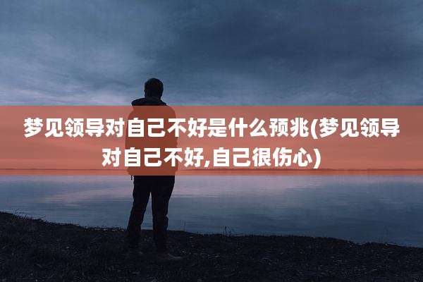 梦见领导对自己不好是什么预兆(梦见领导对自己不好,自己很伤心)