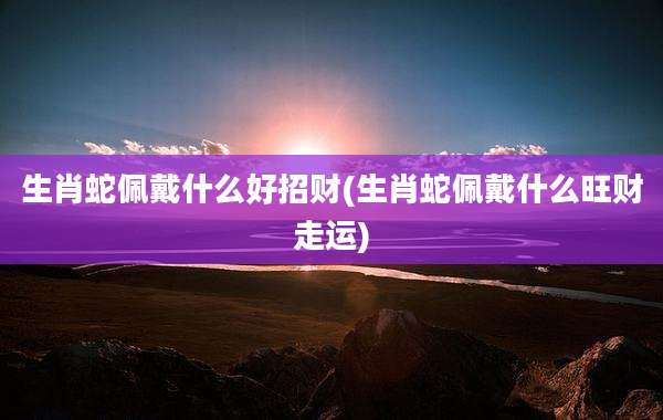 生肖蛇佩戴什么好招财(生肖蛇佩戴什么旺财走运)