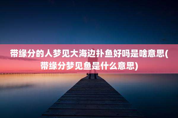 带缘分的人梦见大海边扑鱼好吗是啥意思(带缘分梦见鱼是什么意思)