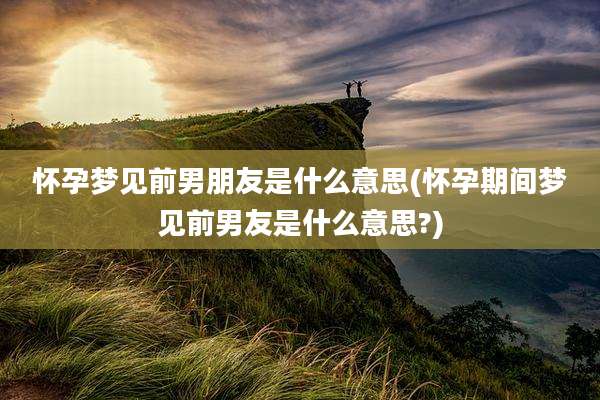 怀孕梦见前男朋友是什么意思(怀孕期间梦见前男友是什么意思?)