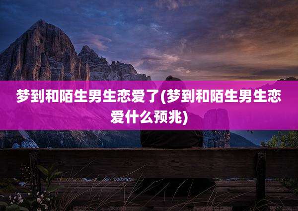 梦到和陌生男生恋爱了(梦到和陌生男生恋爱什么预兆)