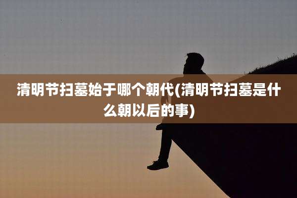 清明节扫墓始于哪个朝代(清明节扫墓是什么朝以后的事)
