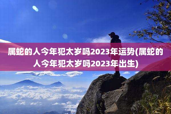 属蛇的人今年犯太岁吗2023年运势(属蛇的人今年犯太岁吗2023年出生)