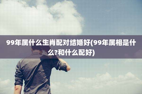 99年属什么生肖配对结婚好(99年属相是什么?和什么配好)