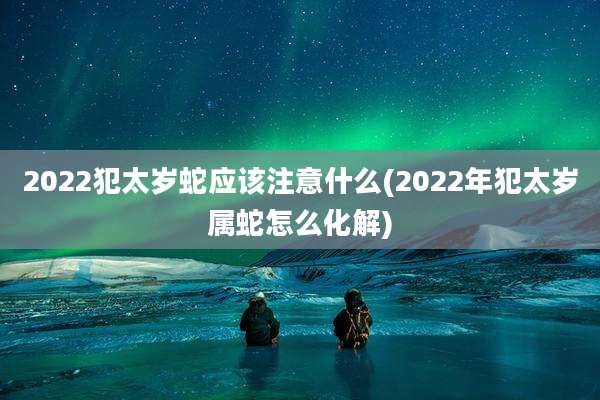 2022犯太岁蛇应该注意什么(2022年犯太岁属蛇怎么化解)