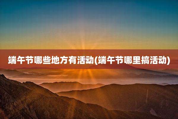 端午节哪些地方有活动(端午节哪里搞活动)