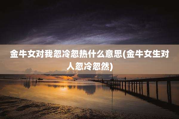 金牛女对我忽冷忽热什么意思(金牛女生对人忽冷忽然)
