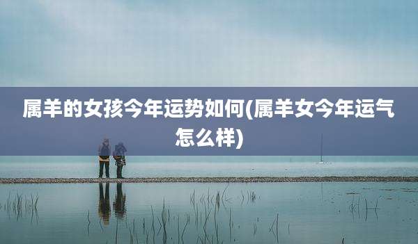 属羊的女孩今年运势如何(属羊女今年运气怎么样)