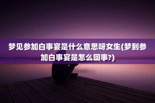 梦见参加白事宴是什么意思呀女生(梦到参加白事宴是怎么回事?)