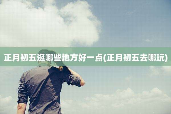 正月初五逛哪些地方好一点(正月初五去哪玩)