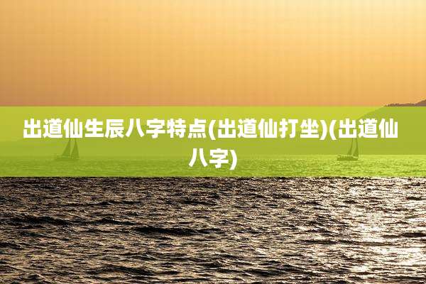 出道仙生辰八字特点(出道仙打坐)(出道仙 八字)