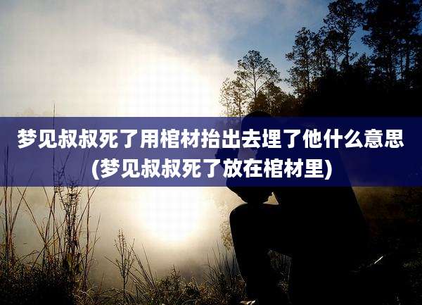 梦见叔叔死了用棺材抬出去埋了他什么意思(梦见叔叔死了放在棺材里)