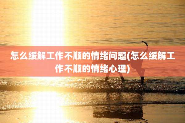 怎么缓解工作不顺的情绪问题(怎么缓解工作不顺的情绪心理)