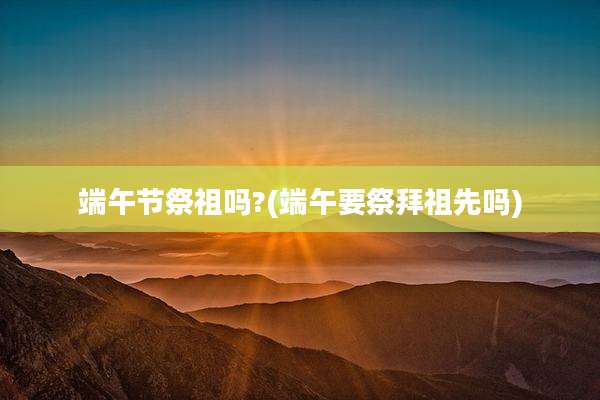 端午节祭祖吗?(端午要祭拜祖先吗)