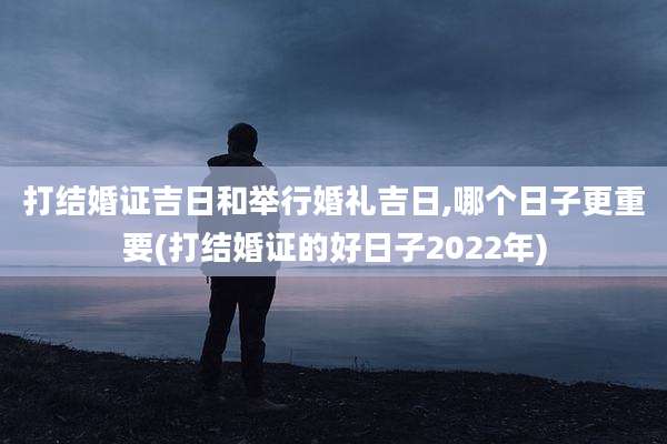 打结婚证吉日和举行婚礼吉日,哪个日子更重要(打结婚证的好日子2022年)