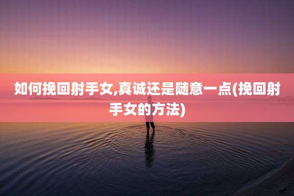 如何挽回射手女,真诚还是随意一点(挽回射手女的方法)