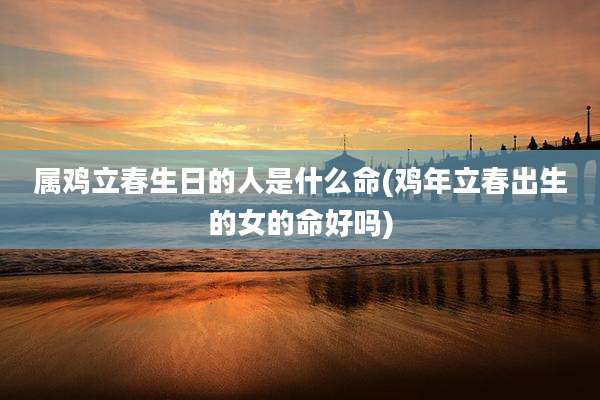 属鸡立春生日的人是什么命(鸡年立春出生的女的命好吗)