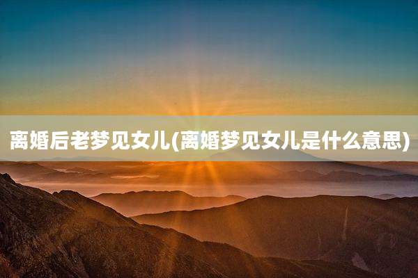 离婚后老梦见女儿(离婚梦见女儿是什么意思)