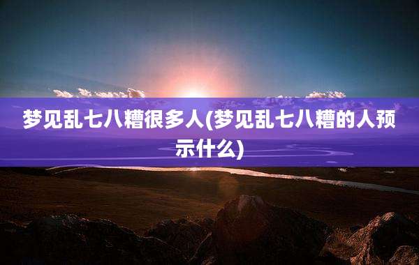梦见乱七八糟很多人(梦见乱七八糟的人预示什么)
