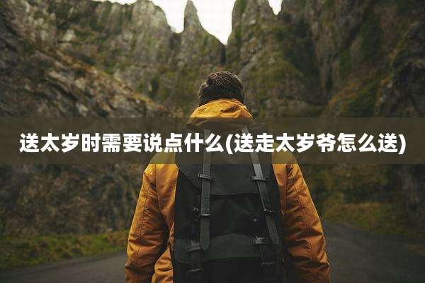 送太岁时需要说点什么(送走太岁爷怎么送)