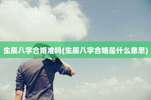 生辰八字合婚准吗(生辰八字合婚是什么意思)