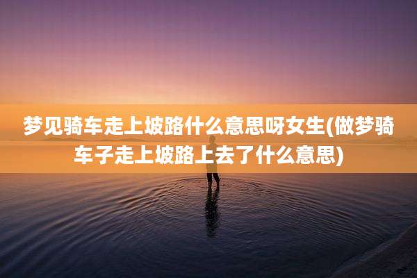 梦见骑车走上坡路什么意思呀女生(做梦骑车子走上坡路上去了什么意思)