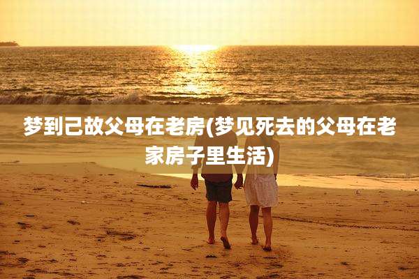 梦到己故父母在老房(梦见死去的父母在老家房子里生活)